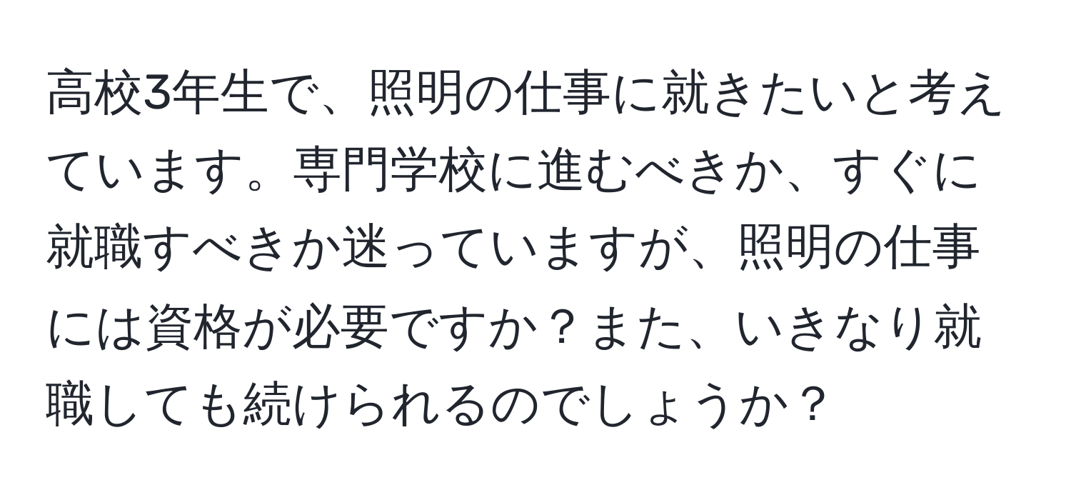 高校3年生で、照明の仕事に就きたいと考えています。専門学校に進むべきか、すぐに就職すべきか迷っていますが、照明の仕事には資格が必要ですか？また、いきなり就職しても続けられるのでしょうか？