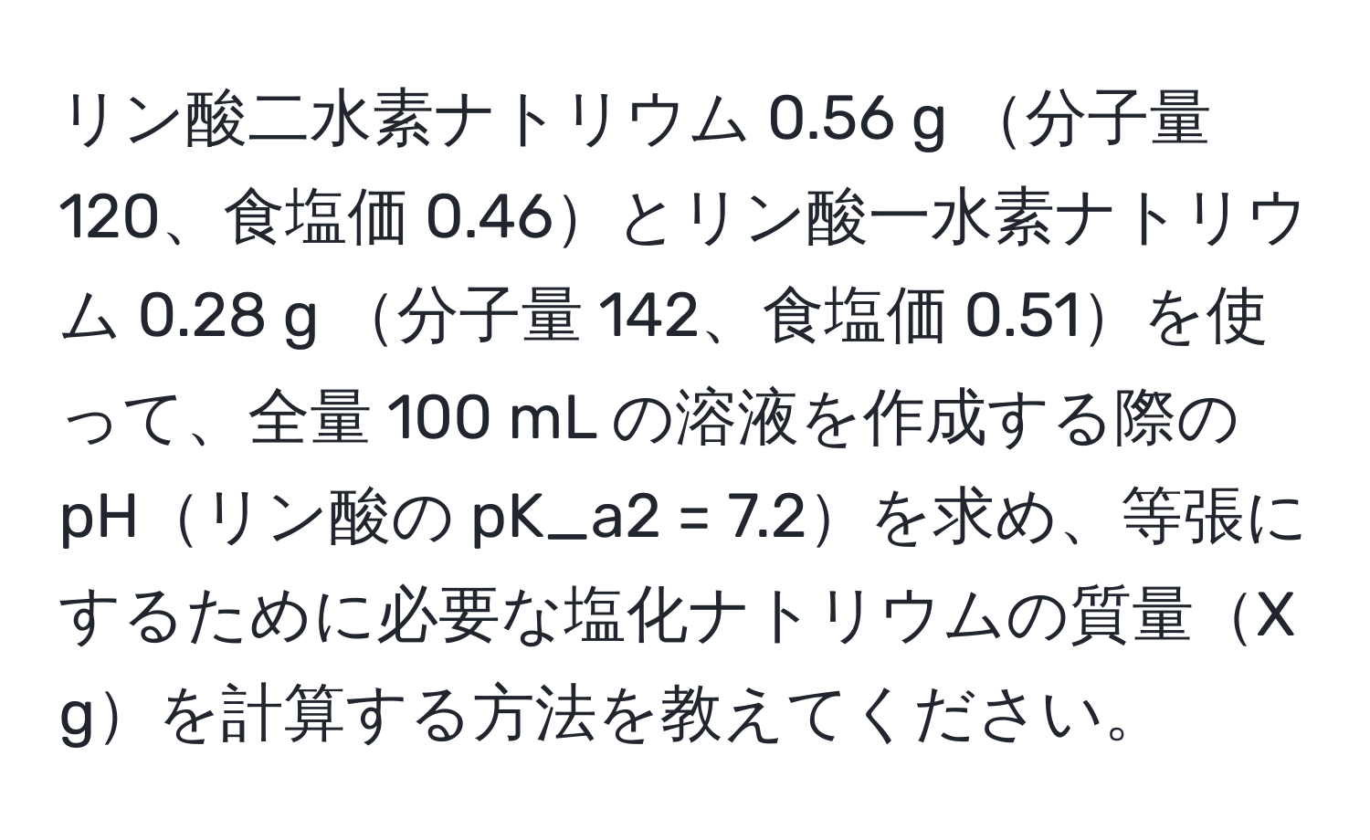 リン酸二水素ナトリウム 0.56 g 分子量 120、食塩価 0.46とリン酸一水素ナトリウム 0.28 g 分子量 142、食塩価 0.51を使って、全量 100 mL の溶液を作成する際の pHリン酸の pK_a2 = 7.2を求め、等張にするために必要な塩化ナトリウムの質量X gを計算する方法を教えてください。