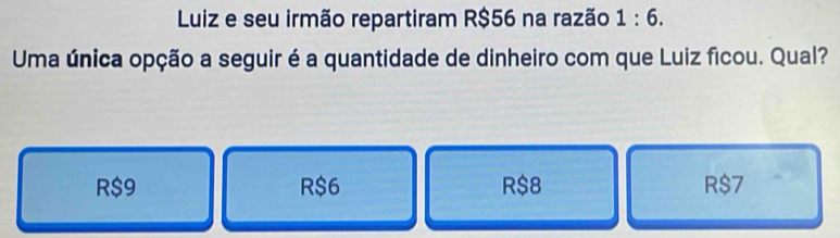 Luiz e seu irmão repartiram R$56 na razão 1:6. 
Uma única opção a seguir é a quantidade de dinheiro com que Luiz ficou. Qual?
R$9 R $6 R$8 R$7