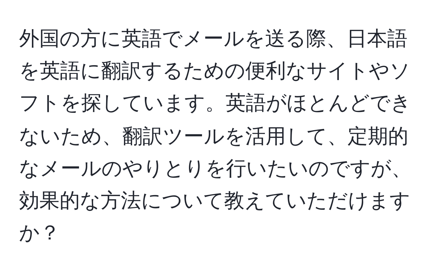 外国の方に英語でメールを送る際、日本語を英語に翻訳するための便利なサイトやソフトを探しています。英語がほとんどできないため、翻訳ツールを活用して、定期的なメールのやりとりを行いたいのですが、効果的な方法について教えていただけますか？