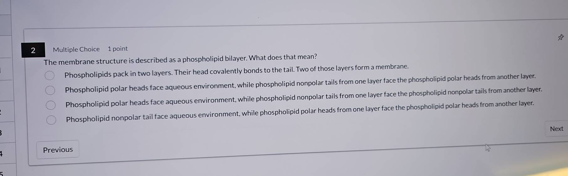 The membrane structure is described as a phospholipid bilayer. What does that mean?
Phospholipids pack in two layers. Their head covalently bonds to the tail. Two of those layers form a membrane.
Phospholipid polar heads face aqueous environment, while phospholipid nonpolar tails from one layer face the phospholipid polar heads from another layer.
Phospholipid polar heads face aqueous environment, while phospholipid nonpolar tails from one layer face the phospholipid nonpolar tails from another layer.
Phospholipid nonpolar tail face aqueous environment, while phospholipid polar heads from one layer face the phospholipid polar heads from another layer.
Next
Previous