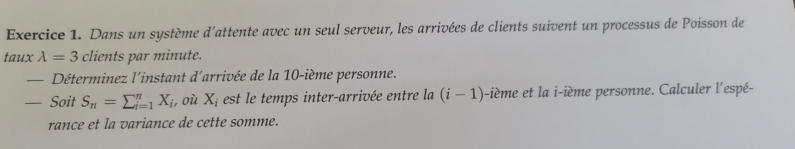 Dans un système d'attente avec un seul serveur, les arrivées de clients suivent un processus de Poisson de 
taux lambda =3 clients par minute. 
— Déterminez l'instant d'arrivée de la 10 -ième personne.
-SoitS_n=sumlimits _(i=1)^nX_i , où X_i est le temps inter-arrivée entre la (i-1) i-ième et la i-ième personne. Calculer l'espé- 
rance et la variance de cette somme.