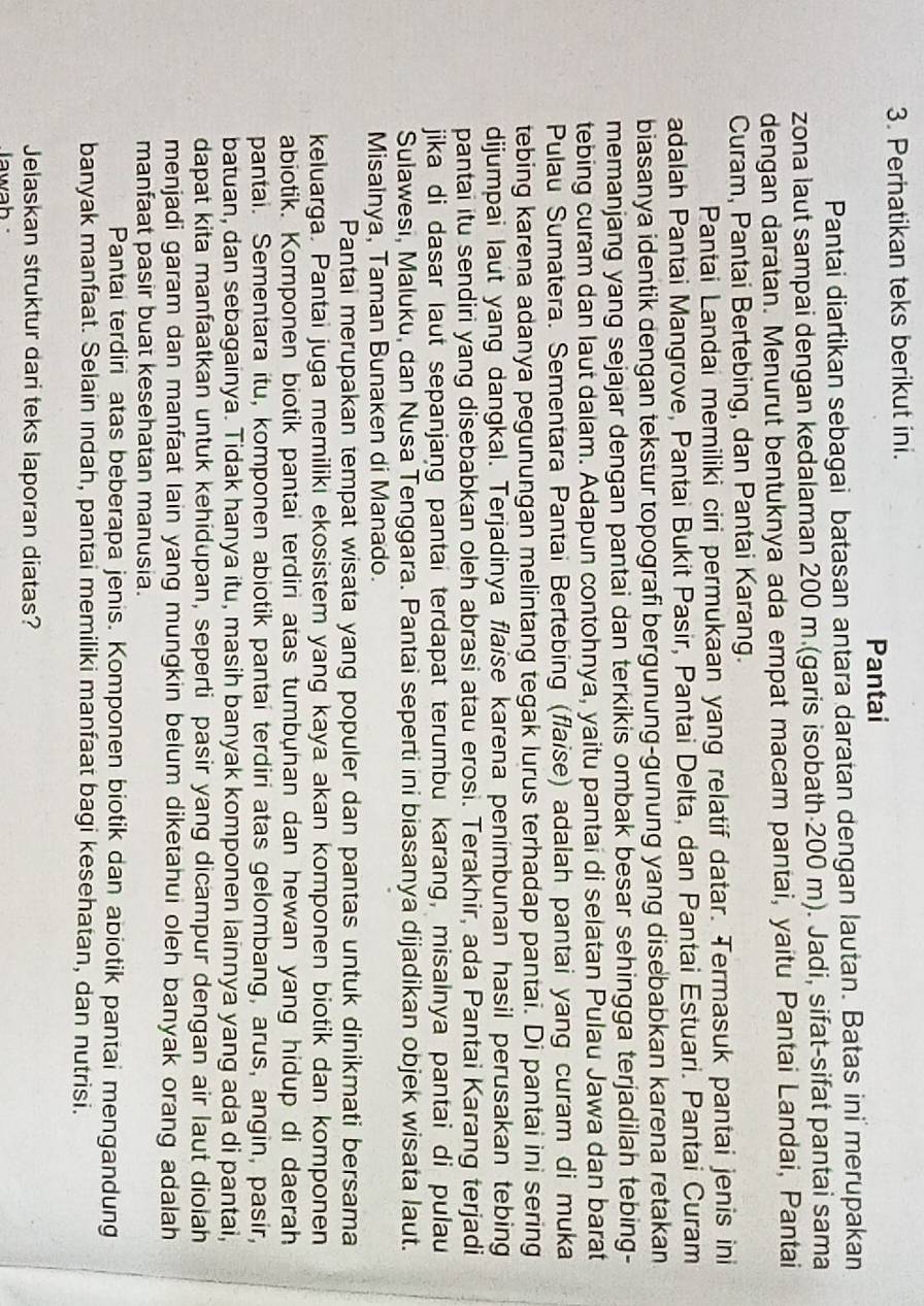 Perhatikan teks berikut ini.
Pantai
Pantai diartikan sebagai batasan antara daratan dengan lautan. Batas ini merupakan
zona laut sampai dengan kedalaman 200 m.(garis isobath 200 m). Jadi, sifat-sifat pantai sama
dengan daratan. Menurut bentuknya ada empat macam pantai, yaitu Pantai Landai, Pantai
Curam, Pantai Bertebing, dan Pantai Karang.
Pantai Landai memiliki ciri permukaan yang relatif datar. Termasuk pantai jenis ini
adalah Pantai Mangrove, Pantai Bukit Pasir, Pantai Delta, dan Pantai Estuari. Pantai Curam
biasanya identik dengan tekstur topografi bergunung-gunung yang disebabkan karena retakan
memanjang yang sejajar dengan pantai dan terkikis ombak besar sehingga terjadilah tebing-
tebing curam dan laut dalam. Adapun contohnya, yaitu pantai di selatan Pulau Jawa dan barat
Pulau Sumatera. Sementara Pantai Bertebing (flaise) adalah pantai yang curam di muka
tebing karena adanya pegunungan melintang tegak lurus terhadap pantai. Di pantai ini sering
dijumpai laut yang dangkal. Terjadinya flaise karena penimbunan hasil perusakan tebing
pantai itu sendiri yang disebabkan oleh abrasi atau erosi. Terakhir, ada Pantai Karang terjadi
jika di dasar laut sepanjang pantai terdapat terumbu karang, misalnya pantai di pulau
Sulawesi, Maluku, dan Nusa Tenggara. Pantai seperti ini biasanya dijadikan objek wisata laut.
Misainya, Taman Bunaken di Manado.
Pantai merupakan tempat wisata yang populer dan pantas untuk dinikmati bersama
keluarga. Pantai juga memiliki ekosistem yang kaya akan komponen biotik dan komponen
abiotik. Komponen biotik pantai terdiri atas tumbuhan dan hewan yang hidup di daerah
pantai. Sementara itu, komponen abiotik pantai terdiri atas gelombang, arus, angin, pasir,
batuan, dan sebagainya. Tidak hanya itu, masih banyak komponen lainnya yang ada di pantai,
dapat kita manfaatkan untuk kehidupan, seperti pasir yang dicampur dengan air laut diolah
menjadi garam dan manfaat lain yang mungkin belum diketahui oleh banyak orang adalah
manfaat pasir buat kesehatan manusia.
Pantai terdiri atas beberapa jenis. Komponen biotik dan abiotik pantai mengandung
banyak manfaat. Selain indah, pantai memiliki manfaat bagi kesehatan, dan nutrisi.
Jelaskan struktur dari teks laporan diatas?
Jawah