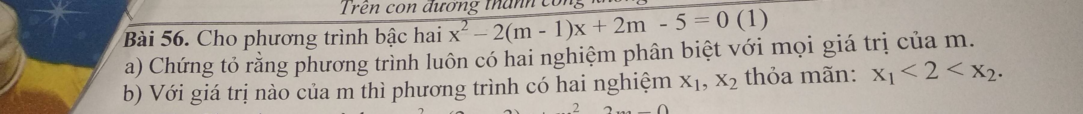 Trên con đương thanh con
Bài 56. Cho phương trình bậc hai x^2-2(m-1)x+2m-5=0 (1)
a) Chứng tỏ rằng phương trình luôn có hai nghiệm phân biệt với mọi giá trị của m.
b) Với giá trị nào của m thì phương trình có hai nghiệm X_1, X_2 thỏa mãn: x_1<2<x_2. 
2