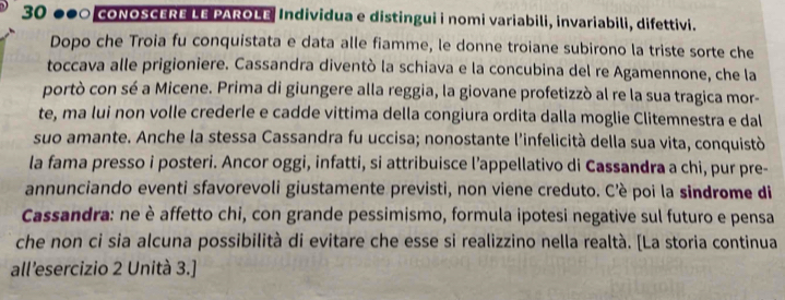 30 000 coNOSCERE LE PAROLE Individua e distingui i nomi variabili, invariabili, difettivi. 
Dopo che Troia fu conquistata e data alle fiamme, le donne troiane subirono la triste sorte che 
toccava alle prigioniere. Cassandra diventò la schiava e la concubina del re Agamennone, che la 
portò con sé a Micene. Prima di giungere alla reggia, la giovane profetizzò al re la sua tragica mor- 
te, ma lui non volle crederle e cadde vittima della congiura ordita dalla moglie Clitemnestra e dal 
suo amante. Anche la stessa Cassandra fu uccisa; nonostante l'infelicità della sua vita, conquistò 
la fama presso i posteri. Ancor oggi, infatti, si attribuisce l’appellativo di Cassandra a chi, pur pre- 
annunciando eventi sfavorevoli giustamente previsti, non viene creduto. C'è poi la sindrome di 
Cassandra: ne è affetto chi, con grande pessimismo, formula ipotesi negative sul futuro e pensa 
che non ci sia alcuna possibilità di evitare che esse si realizzino nella realtà. [La storia continua 
all’esercizio 2 Unità 3.]