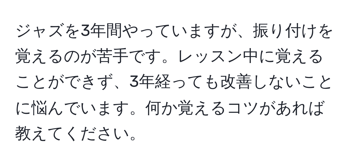 ジャズを3年間やっていますが、振り付けを覚えるのが苦手です。レッスン中に覚えることができず、3年経っても改善しないことに悩んでいます。何か覚えるコツがあれば教えてください。