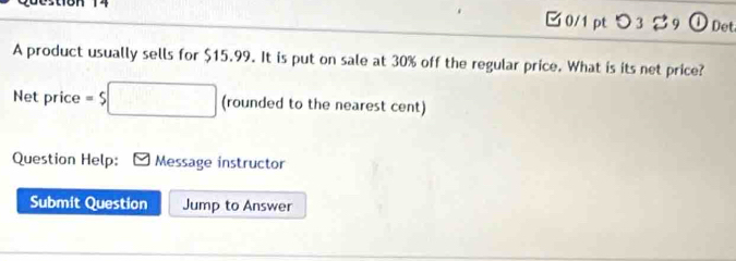 つ3 39 1 Det 
A product usually sells for $15.99. It is put on sale at 30% off the regular price. What is its net price? 
Net price =$□ (rounded to the nearest cent) 
Question Help: Message instructor 
Submit Question Jump to Answer