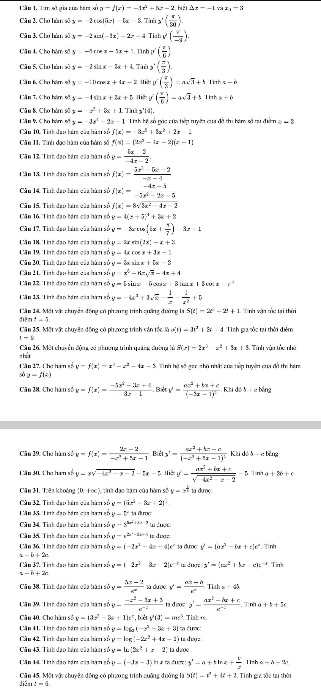 Tìm số gia của hàm số y=f(x)=-3x^2+5x-2,biet△ x=-1 và x_0=3
Câu 2. Cho hàm số y=-2cos (5x)-5x-3. Tính y'( π /30 )
Câu 3. Cho hàm số y=-2sin (-3x)-2x+4. Tính y'( π /-9 ).
Câu 4. Cho hàm số y=-6cos x-5x+1. Tính y'( π /6 ).
Câu 5. Cho hàm số y=-2sin x-3x+4. Tính y ( π /3 ).
Câu 6. Cho hàm số y=-10cos x+4x-2 Biết y'( π /3 )=asqrt(3)+b.Tinha+b
Câu 7. Cho hàm số y=-4sin x+3x+5 Biết y ( π /6 )=asqrt(3)+b.Tinha+b
Câu 8. Cho hàm số y=-x^2+3x+1. Tính y'(4).
Câu 9. Cho hàm số y=-3x^4+2x+1. Tính hệ số góc của tiếp tuyến của đồ thị hàm số tại điểm x=2.
Câu 10. Tính đạo hàm của hàm số f(x)=-3x^5+3x^2+2x-1
Câu 11. Tính đạo hàm của hàm số f(x)=(2x^2-4x-2)(x-1)
Câu 12. Tính đạo hàm của hàm số y= (5x-2)/-4x-2 .
Câu 13. Tính đạo hàm của hàm số f(x)= (5x^2-5x-2)/-x-4 
Câu 14. Tính đạo hàm của hàm số f(x)= (-4x-5)/-5x^2+2x+5 
Câu 15. Tính đạo hàm của hàm số f(x)=8sqrt(3x^2-4x-2)
Câu 16. Tính đạo hàm của hàm số y=4(x+5)^4+3x+2
Câu 17. Tính đạo hàm của hàm số y=-3xcos (5x+ π /7 )-3x+1
Câu 18. Tính đạo hàm của hàm số y=2xsin (2x)+x+3
Câu 19. Tính đạo hàm của hàm số y=4xcos x+3x-1
Câu 20. Tính đạo hàm của hàm số y=3xsin x+5x-2
Câu 21. Tính đạo hàm của hàm số y=x^6-6xsqrt(x)-4x+4
Câu 22. Tính đạo hàm của hàm số y=5sin x-5cos x+3tan x+3 cot x-π^4
Câu 23. Tính đạo hàm của hàm số y=-4x^3+3sqrt(x)- 1/x - 1/x^2 +5
Câu 24. Một vật chuyển động có phương trình quãng đường là S(t)=2t^3+2t+1. Tính vận tốc tại thời
điểm t=5.
Câu 25. Một vật chuyển động có phương trình vận tốc là v(t)=3t^2+2t+4 Tính gia tốc tại thời điểm
t=9
Câu 26. Một chuyển động có phương trình quãng đường là S(x)=2x^3-x^2+3x+3.T ính vân tốc nhỏ
nhất
Câu 27. Cho hàm số y=f(x)=x^3-x^2-4x-3 Tính hệ số góc nhỏ nhất của tiếp tuyến của đồ thị hàm
số y=f(x)
Câu 28. Cho hàm số y=f(x)= (-5x^2+3x+4)/-3x-1 . Biết y'=frac ax^2+bx+c(-3x-1)^2 Khi 46b+ c băng
Câu 29. Cho hàm số y=f(x)= (2x-2)/-x^2+5x-1 . Biết y'=frac ax^2+bx+c(-x^2+5x-1)^2. Khi đó b + c bằng
Câu 30. Cho hàm số y=xsqrt(-4x^2-x-2)-5x-5. Biety'= (ax^2+bx+c)/sqrt(-4x^2-x-2) -5 Tinh a+2b+c.
Câu 31. Trên khoảng (0;+∈fty ) , tính đạo hàm của hàm số y=x^(frac 5)6 ta được:
Câu 32. Tính đạo hàm của hàm số y=(5x^2+3x+2)^ 5/8 .
Câu 33. Tính đạo hàm của hàm số y=5^xt ta được
Câu 34. Tính đạo hàm của hàm số shat oy=3^(5x^2)+3x+2 ta được:
Câu 35. Tính đạo hàm của hàm shat o y=e^(2x^2)-3x+4ta được
Câu 36. Tính đạo hàm của hàm số y=(-2x^2+4x+4)e^x ta được: y'=(ax^2+bx+c)e^x. Tính
a-b+2c
Câu 37. Tính đao hàm của hàm số y=(-2x^2-3x-2)e^(-x) ta được y'=(ax^2+bx+c)e^(-x). Tính
a-b+2c
Câu 38. Tính đao hàm của hàm số y= (5x-2)/e^x  ta được: y'= (ax+b)/e^x . Tín na+4b
Câu 39. Tính đạo hàm của hàm số y= (-x^2-3x+3)/e^(-x)  to duov:y'= (ax^2+bx+c)/e^(-x) . Tín ha+b+5c.
Câu 40. Cho hàm số y=(3x^2-3x+1)e^x b ety'(3)=me^3. Tính m.
Câu 41. Tính đạo hàm của hàm số y=log _3(-x^2-3x+3) ta được:
Câu 42. Tính đạo hàm của hàm số y=log (-2x^2+4x-2) ta được:
Câu 43. Tính đạo hàm của hàm số y=ln (2x^2+x-2) ta được:
Câu 44. Tính đạo hàm của hàm số y=(-3x-3) ln x ta được: y'=a+bln x+ c/x . Tính a+b+2c
Câu 45. Một vật chuyển động có phương trình quãng đường là S(t)=t^2+4t+2 Tính gia tốc tại thời
điểm t=6.