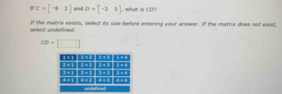 If C=beginbmatrix -8&2endbmatrix and D=[-25] , what is CD?
If the matrix exists, select its size before entering your answer. If the matrix does not exist,
select undefined.
CD=[□ ]
undefined