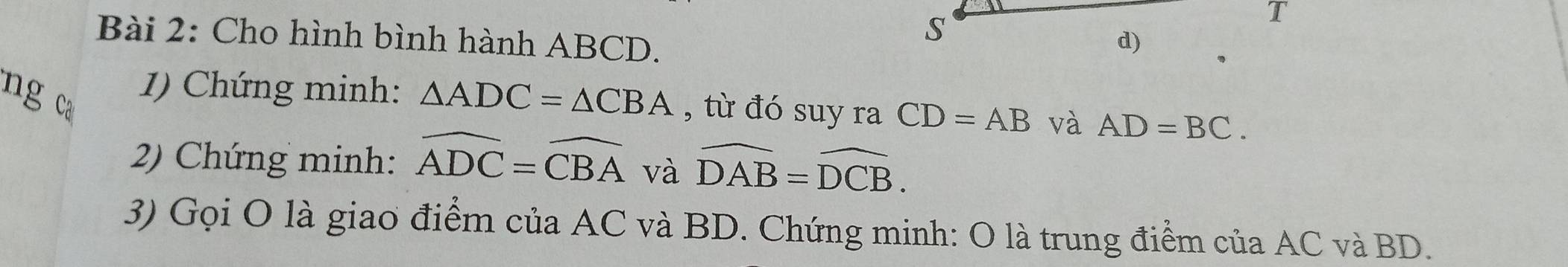 Cho hình bình hành ABCD. 
s 
T 
d) 
ng ca 
1) Chứng minh: △ ADC=△ CBA , từ đó suy ra CD=AB và AD=BC. 
2) Chứng minh: widehat ADC=widehat CBA và widehat DAB=widehat DCB. 
3) Gọi O là giao điểm của AC và BD. Chứng minh: O là trung điểm của AC và BD.