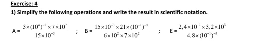 4 
1) Simplify the following operations and write the result in scientific notation.
A=frac 3* (10^4)^-2* 7* 10^715* 10^(-3); B=frac 15* 10^(-3)* 21* (10^(-1))^-56* 10^2* 7* 10^2; E=frac 2,4* 10^(-1)* 3,2* 10^34.8* (10^(-1))^-3