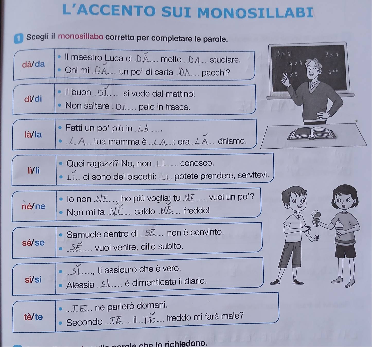 L'ACCENTO SUI MONOSILLABI 
Scegli il monosillabo corretto per completare le parole.
3* 3
7* 7
Il maestro Luca ci _molto_ studiare. 
dà da
1* 4

Chi mi _un po' di carta_ pacchi? * 5
6* 6
Il buon ...D.]. si vede dal mattino! 
dì/di 
Non saltare ... palo in frasca. 
Fatti un po' più in ..._ 
là la 
_ tua mamma è ....A ....: ora .._ chiamo. 
Quei ragazzi? No, non ..L.|._ conosco. 
lì/li 
_ci sono dei biscotti: ..1.. potete prendere, servitevi 
lo non ..NE....... hou più voglia; tu .NE......... vuoi un po'? 
né ne 
Non mi fa_ caldo _freddo! 
Samuele dentro di .... non è convinto. 
sé/se 
_vuoi venire, dillo subito. 
_, ti assicuro che è vero. 
sì/si 
Alessia_ è dimenticata il diario. 
_... ne parlerò domani. 
tè/te _freddo mi farà male? 
Secondo_ 
il 
N e c e lo richiedono.