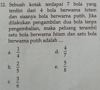 Sebuah kotak terdapat 7 bola yang
terdiri dari 4 bola berwarna hitam
dan sisanya bola berwarna putih. Jika
dilakukan pengambilan dua bola tanpa
pengembalian, maka peluang terambil
satu bola berwarna hitam dan satu bola
berwarna putih adalah ....
a.  1/4   4/7 
d.
b.  2/5   5/8 
e.
C.  3/6 