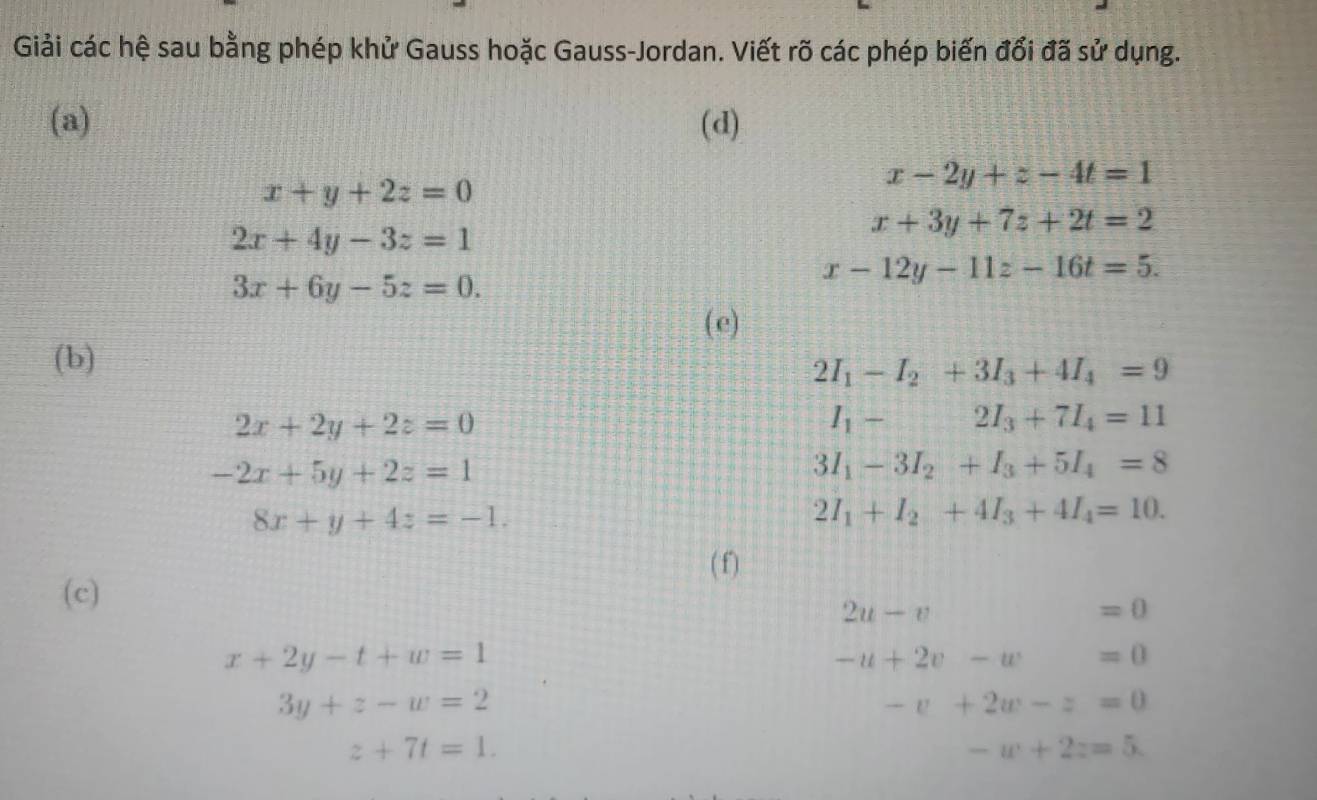 Giải các hệ sau bằng phép khử Gauss hoặc Gauss-Jordan. Viết rõ các phép biến đổi đã sử dụng. 
(a) (d)
x+y+2z=0
x-2y+z-4t=1
2x+4y-3z=1
x+3y+7z+2t=2
3x+6y-5z=0.
x-12y-11z-16t=5. 
(e) 
(b)
2I_1-I_2+3I_3+4I_4=9
2x+2y+2z=0
I_1-2I_3+7I_4=11
-2x+5y+2z=1
3I_1-3I_2+I_3+5I_4=8
8x+y+4z=-1.
2I_1+I_2+4I_3+4I_4=10. 
( f) 
(c)
2u-v
=0
x+2y-t+w=1
-u+2v-w=0
3y+z-w=2
-v+2w-z=0
z+7t=1.
-w+2z=5.