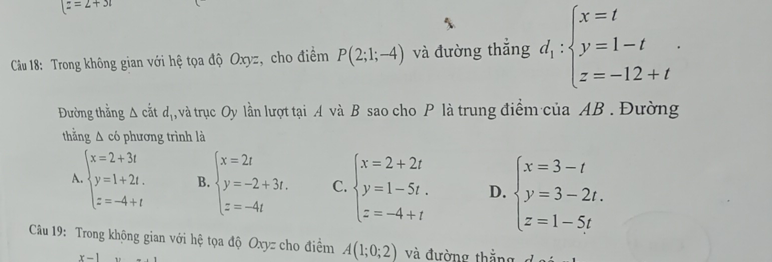 |z=2+3t
Câu 18: Trong không gian với hệ tọa độ Oxyz, cho điểm P(2;1;-4) và đường thắng d_1:beginarrayl x=t y=1-t z=-12+tendarray.. 
Đường thằng △ c'atd_1 , và trục Oy lần lượt tại A và B sao cho P là trung điểm của AB. Đường
thắng △ ci phương trình là
A beginarrayl x=2+3t y=1+2t. z=-4+tendarray. B. beginarrayl x=2t y=-2+3t. z=-4tendarray. C. beginarrayl x=2+2t y=1-5t. z=-4+tendarray. D. beginarrayl x=3-t y=3-2t. z=1-5tendarray.
Câu 19: Trong không gian với hệ tọa độ Oxyz cho điểm A(1;0;2) và đường thắng đoé
x-1