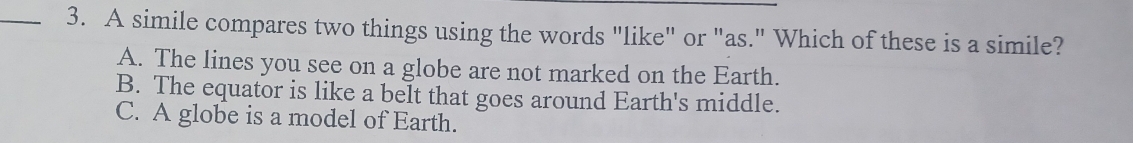 A simile compares two things using the words "like" or "as." Which of these is a simile?
A. The lines you see on a globe are not marked on the Earth.
B. The equator is like a belt that goes around Earth's middle.
C. A globe is a model of Earth.