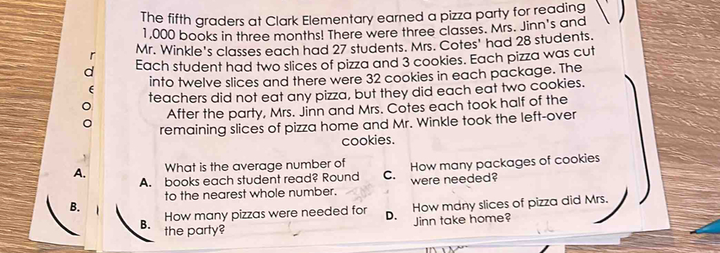 The fifth graders at Clark Elementary earned a pizza party for reading
1,000 books in three months! There were three classes. Mrs. Jinn's and
Mr. Winkle's classes each had 27 students. Mrs. Cotes' had 28 students.
Each student had two slices of pizza and 3 cookies. Each pizza was cut
into twelve slices and there were 32 cookies in each package. The
teachers did not eat any pizza, but they did each eat two cookies.
After the party, Mrs. Jinn and Mrs. Cotes each took half of the
remaining slices of pizza home and Mr. Winkle took the left-over
cookies.
A.
What is the average number of How many packages of cookies
A. books each student read? Round C. were needed?
to the nearest whole number.
B.
How many pizzas were needed for D. How many slices of pizza did Mrs.
B. the party?
Jinn take home?