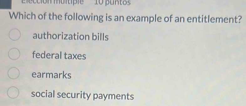 Elección multiple 10 puntos
Which of the following is an example of an entitlement?
authorization bills
federal taxes
earmarks
social security payments