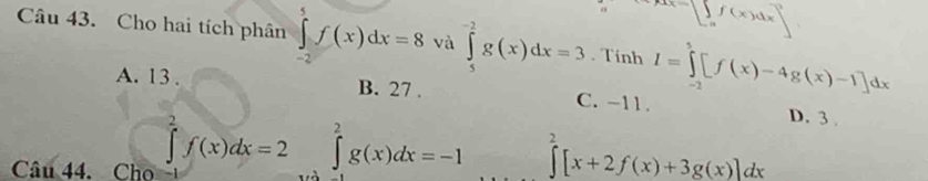 ∵ .beginarrayr f(x)dx a^2endarray ^2
Câu 43. Cho hai tích phân ∈tlimits _(-2)^5f(x)dx=8 và ∈tlimits _5^(-2)g(x)dx=3. Tính I=∈tlimits _(-2)^5[f(x)-4g(x)-1]dx
A. 13. B. 27. C. -11. D. 3.
Câu 44. Cho
∈tlimits _2^2f(x)dx=2 ∈tlimits _a^2g(x)dx=-1 ∈tlimits _2^2[x+2f(x)+3g(x)]dx