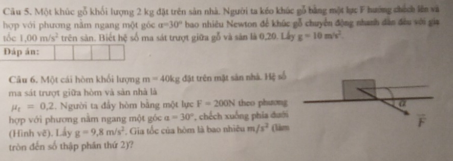 Cầu 5. Một khúc gỗ khối lượng 2 kg đặt trên sản nhà. Người ta kéo khúc gỗ bằng một lực F hướng chích lên và 
hợp với phương nằm ngang một gốc alpha =30° bao nhiêu Newton để khúc gỗ chuyển động nhanh dân đều với gia 
tốc 1,00m/s^2 trên sản. Biết hệ số ma sát trượt giữa gỗ và sản là 0,20. Lấy g=10m/s^2. 
Đáp án: 
Câu 6. Một cái hòm khối lượng m=40kg đặt trên mặt sản nhà. Hệ số 
ma sát trượt giữa hòm và sản nhà là
mu _t=0,2 1. Người ta đầy hòm bằng một lực F=200N theo phương a 
hợp với phương nằm ngang một góc a=30° *, chếch xuống phía đưới 
(Hình vẽ). Lấy g=9,8m/s^2. Gia tốc của hòm là bao nhiêu m/s^2 (lism t 
tròn đến số thập phần thứ 2)?