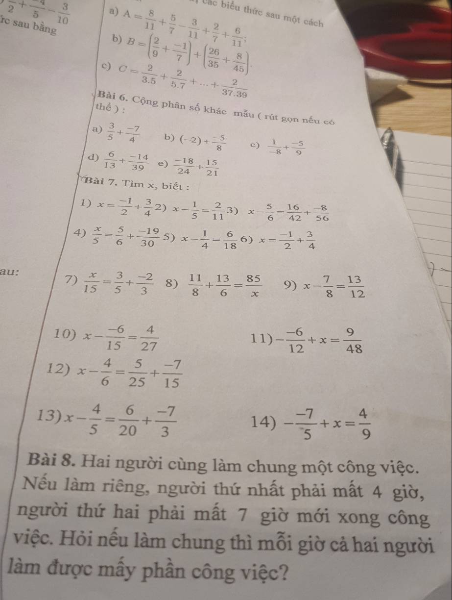 overline 2+ 4/5 - 3/10  a)
C sau bằng
A= 8/11 + 5/7 - 3/11 + 2/7 + 6/11 ;
Các biểu thức sau một cách
b) B=( 2/9 + (-1)/7 )+( 26/35 + 8/45 ).
C= 2/3.5 + 2/5.7 +...+ 2/37.39 
thể ) :
Bài 6. Cộng phân số khác mẫu ( rút gọn nếu có
a)  3/5 + (-7)/4  b) (-2)+ (-5)/8  c)  1/-8 + (-5)/9 
d)  6/13 + (-14)/39  e)  (-18)/24 + 15/21 
Bài 7. Tìm x, biết :
1) x= (-1)/2 + 3/4 2)x- 1/5 = 2/11 3) x- 5/6 = 16/42 + (-8)/56 
4)  x/5 = 5/6 + (-19)/30  5) x- 1/4 = 6/18  6) x= (-1)/2 + 3/4 
au: 7)  x/15 = 3/5 + (-2)/3  8)  11/8 + 13/6 = 85/x  9) x- 7/8 = 13/12 
10) x- (-6)/15 = 4/27 
11) - (-6)/12 +x= 9/48 
12) x- 4/6 = 5/25 + (-7)/15 
13) x- 4/5 = 6/20 + (-7)/3 
14) - (-7)/5 +x= 4/9 
Bài 8. Hai người cùng làm chung một công việc.
Nếu làm riêng, người thứ nhất phải mất 4 giờ,
người thứ hai phải mất 7 giờ mới xong công
việc. Hỏi nếu làm chung thì mỗi giờ cả hai người
làm được mấy phần công việc?