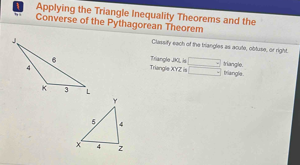 Applying the Triangle Inequality Theorems and the 
Try It Converse of the Pythagorean Theorem 
Classify each of the triangles as acute, obtuse, or right. 
Triangle JKL is □ triangle. 
Triangle XYZ is □ triangle.