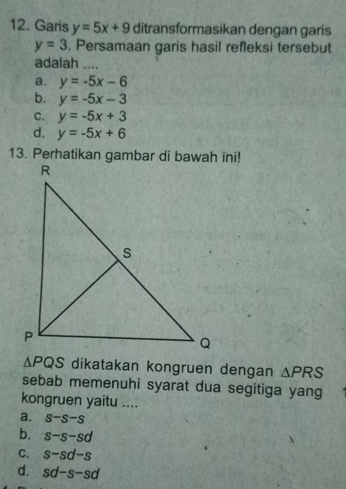 Garis y=5x+9 ditransformasikan dengan garis
y=3. Persamaan garis hasil refleksi tersebut
adalah ....
a. y=-5x-6
b. y=-5x-3
C. y=-5x+3
d. y=-5x+6
△ PQS dikatakan kongruen dengan △ PRS
sebab memenuhi syarat dua segitiga yang
kongruen yaitu ....
a. s-s-s
b. s-s-sd
C. s-sd-s
d. sd-s-sd