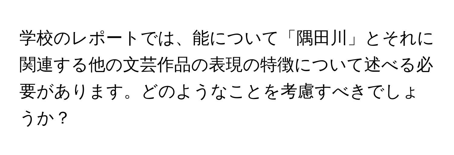 学校のレポートでは、能について「隅田川」とそれに関連する他の文芸作品の表現の特徴について述べる必要があります。どのようなことを考慮すべきでしょうか？