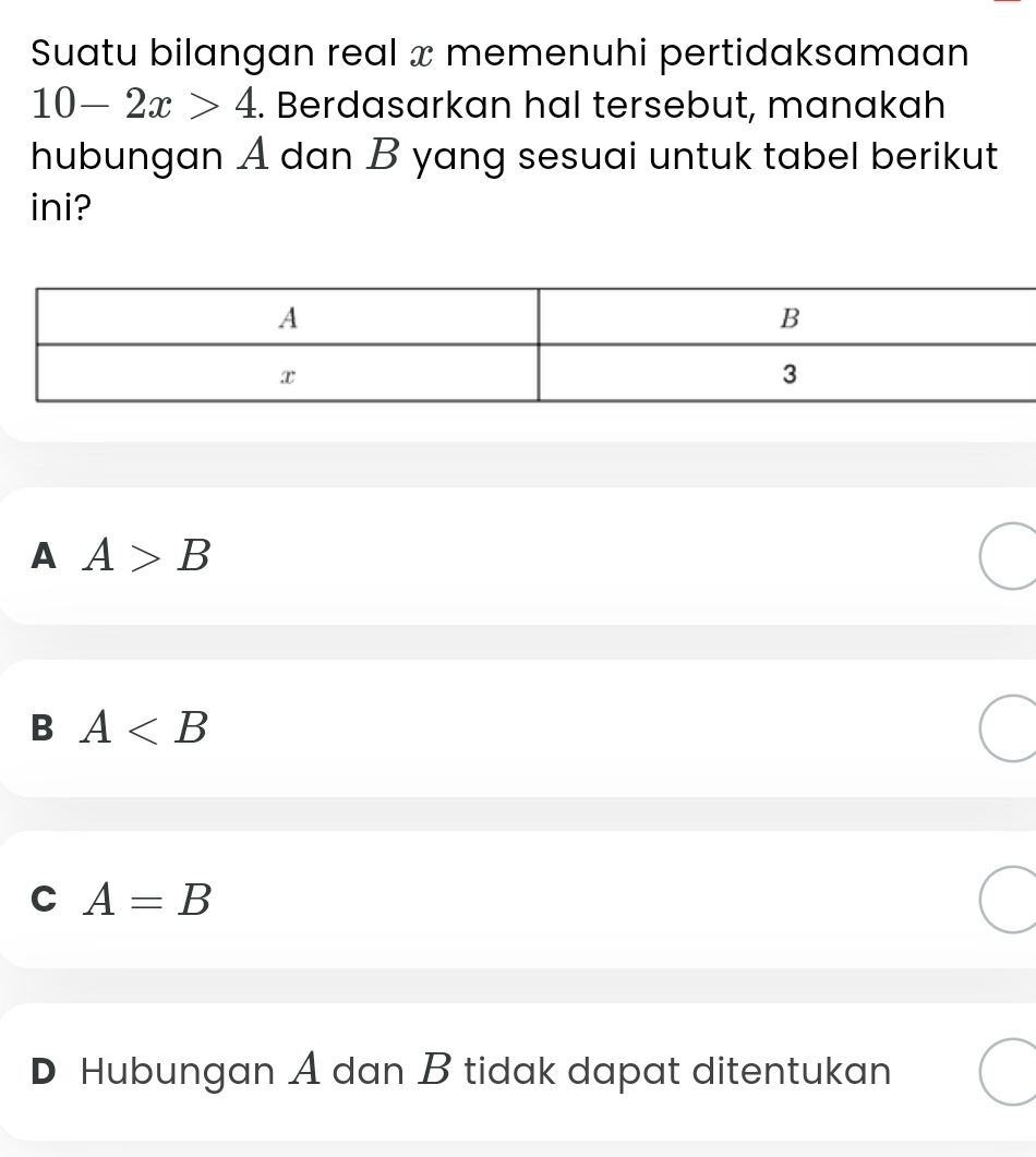 Suatu bilangan real x memenuhi pertidaksamaan
10-2x>4. Berdasarkan hal tersebut, manakah
hubungan A dan B yang sesuai untuk tabel berikut
ini?
A A>B
B A
C A=B
D Hubungan A dan B tidak dapat ditentukan