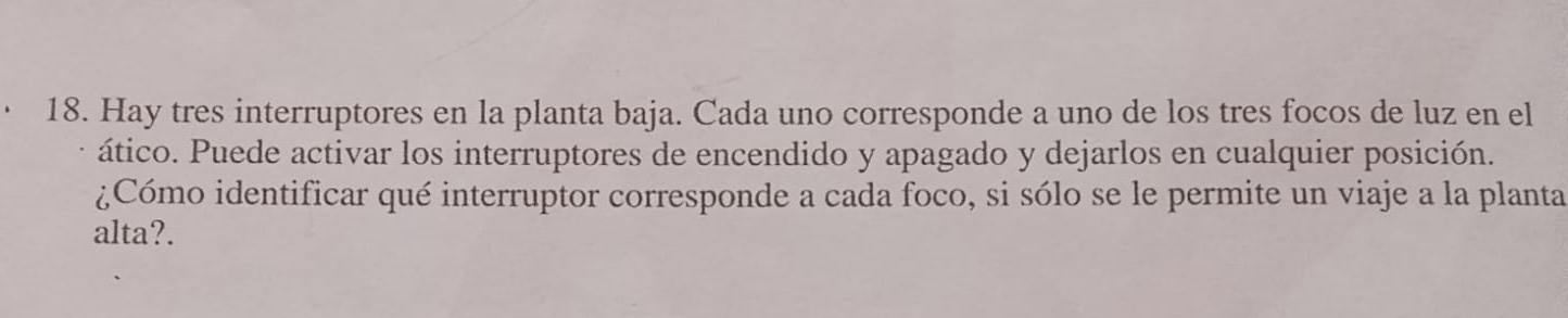 Hay tres interruptores en la planta baja. Cada uno corresponde a uno de los tres focos de luz en el 
ático. Puede activar los interruptores de encendido y apagado y dejarlos en cualquier posición. 
¿Cómo identificar qué interruptor corresponde a cada foco, si sólo se le permite un viaje a la planta 
alta?.