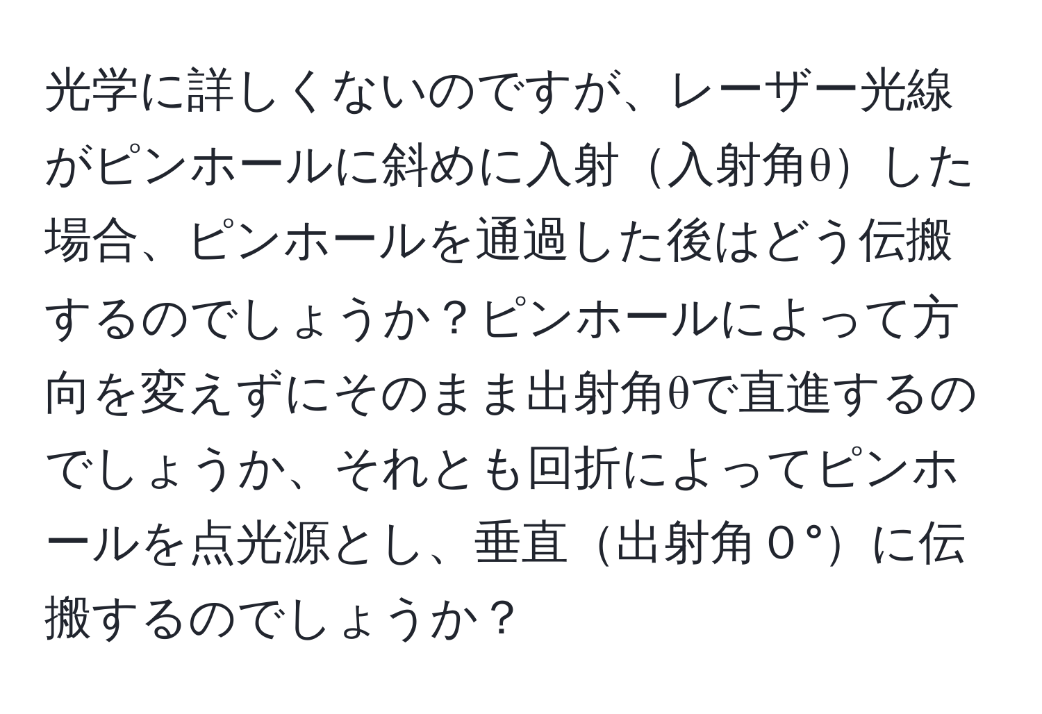 光学に詳しくないのですが、レーザー光線がピンホールに斜めに入射入射角θした場合、ピンホールを通過した後はどう伝搬するのでしょうか？ピンホールによって方向を変えずにそのまま出射角θで直進するのでしょうか、それとも回折によってピンホールを点光源とし、垂直出射角０°に伝搬するのでしょうか？