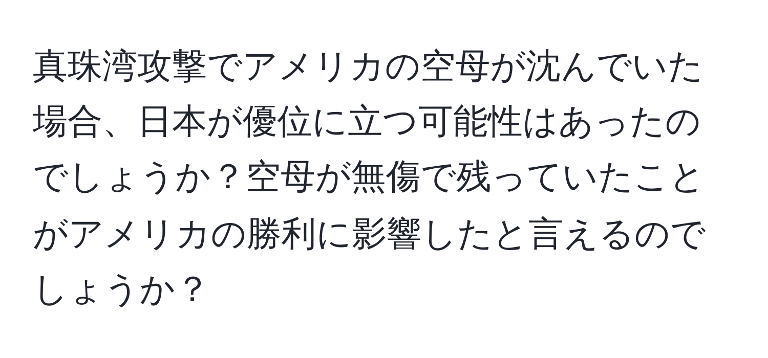 真珠湾攻撃でアメリカの空母が沈んでいた場合、日本が優位に立つ可能性はあったのでしょうか？空母が無傷で残っていたことがアメリカの勝利に影響したと言えるのでしょうか？