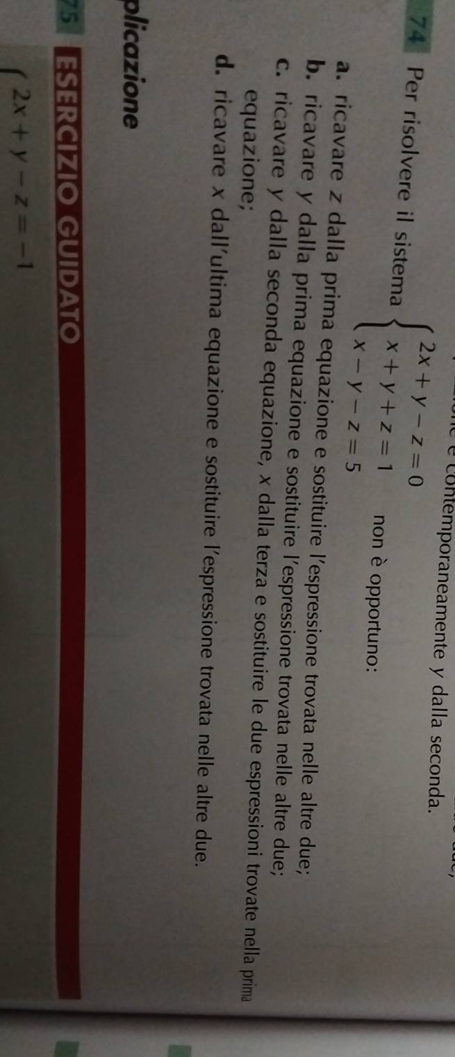 é contemporaneamente y dalla seconda.
74 Per risolvere il sistema beginarrayl 2x+y-z=0 x+y+z=1 x-y-z=5endarray. non è opportuno:
a. ricavare z dalla prima equazione e sostituire l’espressione trovata nelle altre due;
b. ricavare y dalla prima equazione e sostituire l'espressione trovata nelle altre due;
c. ricavare y dalla seconda equazione, x dalla terza e sostituire le due espressioni trovate nella prima
equazione;
d. ricavare x dall'ultima equazione e sostituire l'espressione trovata nelle altre due.
plicazione
ESERCÍZIO GUIDATO
2x+y-z=-1