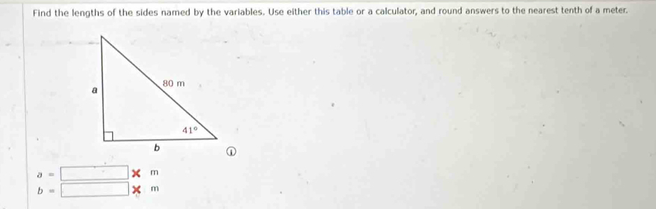 Find the lengths of the sides named by the variables. Use either this table or a calculator, and round answers to the nearest tenth of a meter.
a=□ * m
b=□ * m