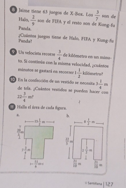 Jaime tiene 63 juegos de X-Box. Los  3/7  son de
Halo,  2/9  son de FIFA y el resto son de Kung-fu
Panda.
¿Cuántos juegos tiene de Halo, FIFA y Kung-fu
Panda?
9) Un velocista recorre  3/4  de kilómetro en un minu-
to. Si continúa con la misma velocidad, ¿cuántos
minutos se gastará en recorrer 1 1/2  kilómetro?
10 En la confección de un vestido se necesita 3 1/4 m
de tela. ¿Cuántos vestidos se pueden hacer con
22 3/4 m ?
119 Halla el área de cada figura.
≌ Santillana |127