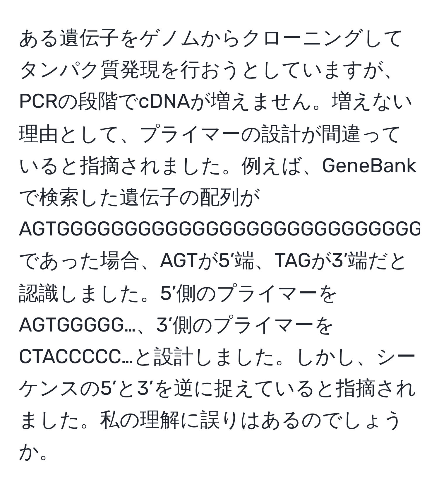 ある遺伝子をゲノムからクローニングしてタンパク質発現を行おうとしていますが、PCRの段階でcDNAが増えません。増えない理由として、プライマーの設計が間違っていると指摘されました。例えば、GeneBankで検索した遺伝子の配列がAGTGGGGGGGGGGGGGGGGGGGGGGGGGGGGTAGであった場合、AGTが5’端、TAGが3’端だと認識しました。5’側のプライマーをAGTGGGGG…、3’側のプライマーをCTACCCCC…と設計しました。しかし、シーケンスの5’と3’を逆に捉えていると指摘されました。私の理解に誤りはあるのでしょうか。