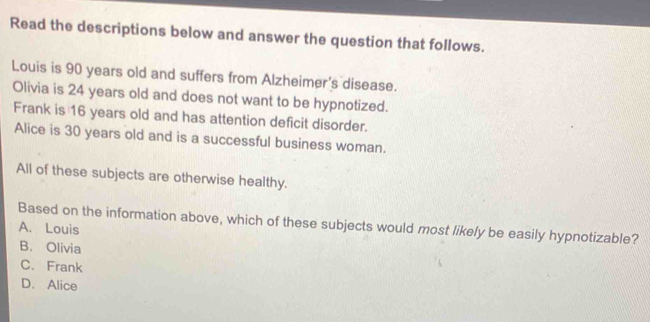 Read the descriptions below and answer the question that follows.
Louis is 90 years old and suffers from Alzheimer's disease.
Olivia is 24 years old and does not want to be hypnotized.
Frank is 16 years old and has attention deficit disorder.
Alice is 30 years old and is a successful business woman.
All of these subjects are otherwise healthy.
Based on the information above, which of these subjects would most likely be easily hypnotizable?
A. Louis
B. Olivia
C. Frank
D. Alice