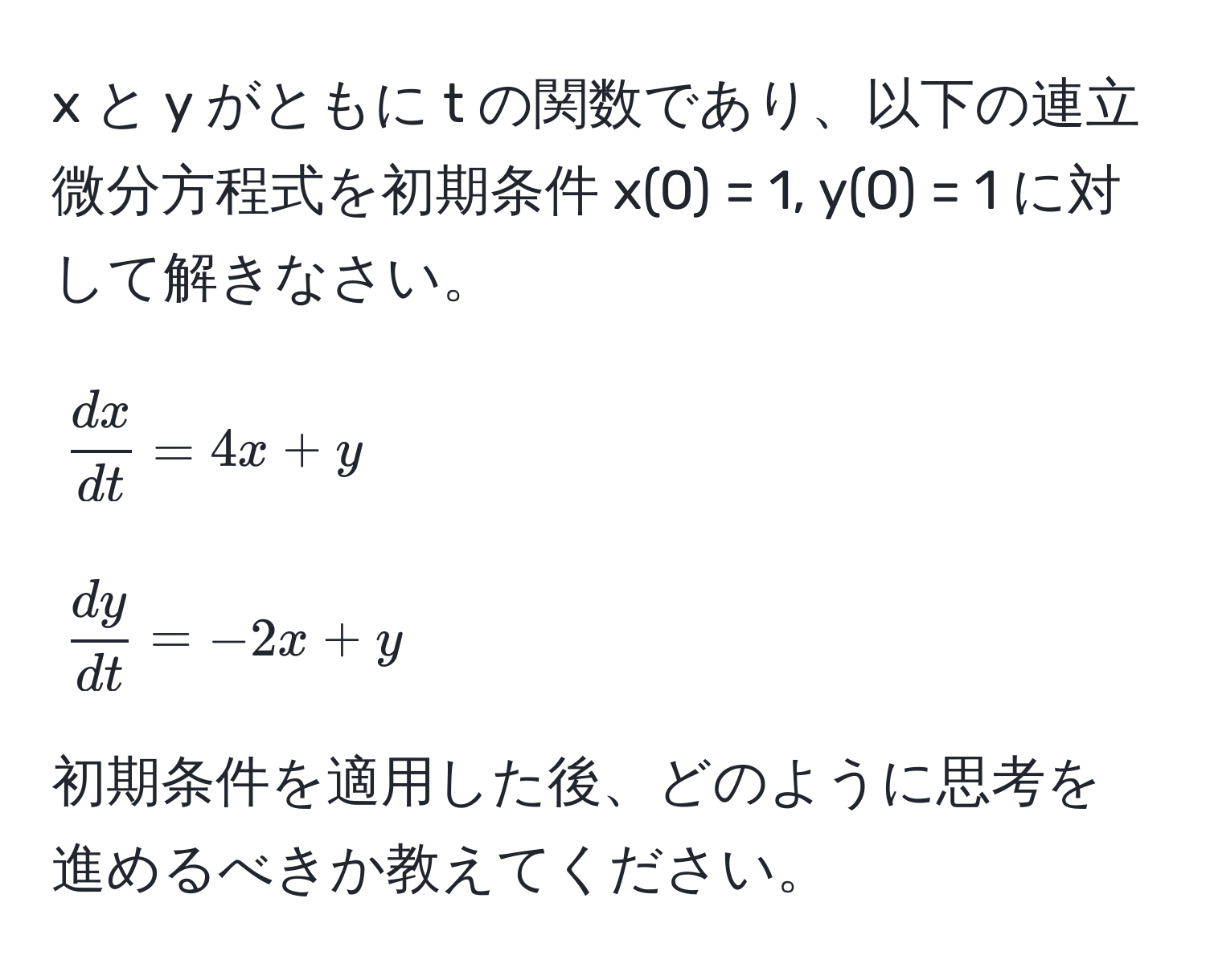 と y がともに t の関数であり、以下の連立微分方程式を初期条件 x(0) = 1, y(0) = 1 に対して解きなさい。  
[
 dx/dt  = 4x + y  
]  
[
 dy/dt  = -2x + y  
]  
初期条件を適用した後、どのように思考を進めるべきか教えてください。