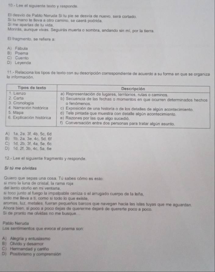 10.- Lee el siguiente texto y responde.
El desvio de Pablo Neruda Si tu pie se desvía de nuevo, será cortado.
Si tu mano te fleva a otro camino, se caerá podrida.
Si me apartas de tu vida.
Morirás, aunque vivas. Seguirás muerta o sombra, andando sin mi, por la tierra.
El fragmento, se refiere a:
A) Fábula
B Poema
C) Cuento
D) Leyenda
11.- Relaciona los tipos de texto con su descripción correspondiente de acuerdo a su forma en que se organiza
la información.
A) 1a, 2e, 3f, 4b, 5c, 6d
B) 1b, 2a, 3e, 4c. 5d, 6f
C) 1d, 2b, 3f, 4a, 5e. 6c
D) 1d, 2f, 3b, 4c, 5a, 6e
12.- Lee el siguiente fragmento y responde.
Si tú me olvidas
Quiero que sepas una cosa. Tù sabes cómo es esto:
si miro la luna de cristal, la rama roja
del lento otoño en mi ventana,
si toco junto al fuego la impalpable ceniza o el arrugado cuerpo de la leña,
todo me lleva a ti, como si todo lo que existe,
aromas, luz, metales, fueran pequeños barcos que navegan hacia las islas tuyas que me aguardan.
Ahora bien, sí poco a poco dejas de quererme dejaré de quererte poco a poco.
Si de pronto me olvidas no me busque...
Pablo Neruda
Los sentimientos que evoca el poema son:
A) Alegría y entusiasmo
B) Olvido y desamor
C) Hermandad y cariño
D) Positivismo y comprensión