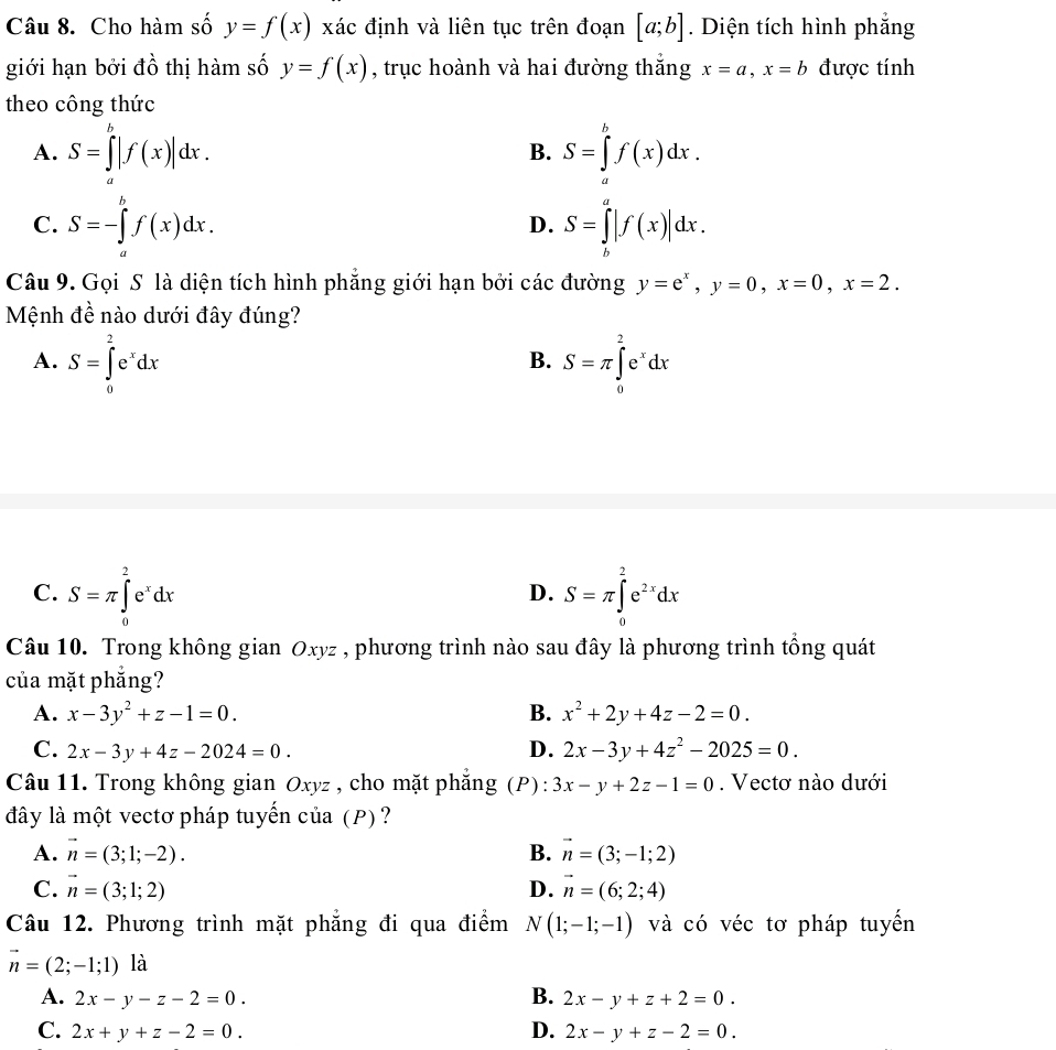 Cho hàm số y=f(x) xác định và liên tục trên đoạn [a;b]. Diện tích hình phẳng
giới hạn bởi đồ thị hàm số y=f(x) , trục hoành và hai đường thắng x=a,x=b được tính
theo công thức
A. S=∈tlimits _a^(b|f(x)|dx. S=∈tlimits _a^bf(x)dx.
B.
C. S=-∈tlimits _a^bf(x)dx. S=∈tlimits _b^a|f(x)|dx.
D.
Câu 9. Gọi S là diện tích hình phẳng giới hạn bởi các đường y=e^x),y=0,x=0,x=2.
Mệnh đề nào dưới đây đúng?
A. S=∈tlimits _0^(2e^x)dx S=π ∈tlimits _0^(2e^x)dx
B.
C. S=π ∈tlimits _0^(2e^x)dx S=π ∈tlimits _0^(2e^2x)dx
D.
Câu 10. Trong không gian Oxyz , phương trình nào sau đây là phương trình tổng quát
của mặt phẳng?
A. x-3y^2+z-1=0. B. x^2+2y+4z-2=0.
C. 2x-3y+4z-2024=0. D. 2x-3y+4z^2-2025=0.
Câu 11. Trong không gian Oxyz , cho mặt phăng (P): 3x-y+2z-1=0. Vectơ nào dưới
đây là một vectơ pháp tuyến của (P)?
A. vector n=(3;1;-2). B. vector n=(3;-1;2)
C. vector n=(3;1;2) D. vector n=(6;2;4)
Câu 12. Phương trình mặt phẳng đi qua điểm N(1;-1;-1) và có véc tơ pháp tuyển
vector n=(2;-1;1) là
A. 2x-y-z-2=0. B. 2x-y+z+2=0.
C. 2x+y+z-2=0. D. 2x-y+z-2=0.