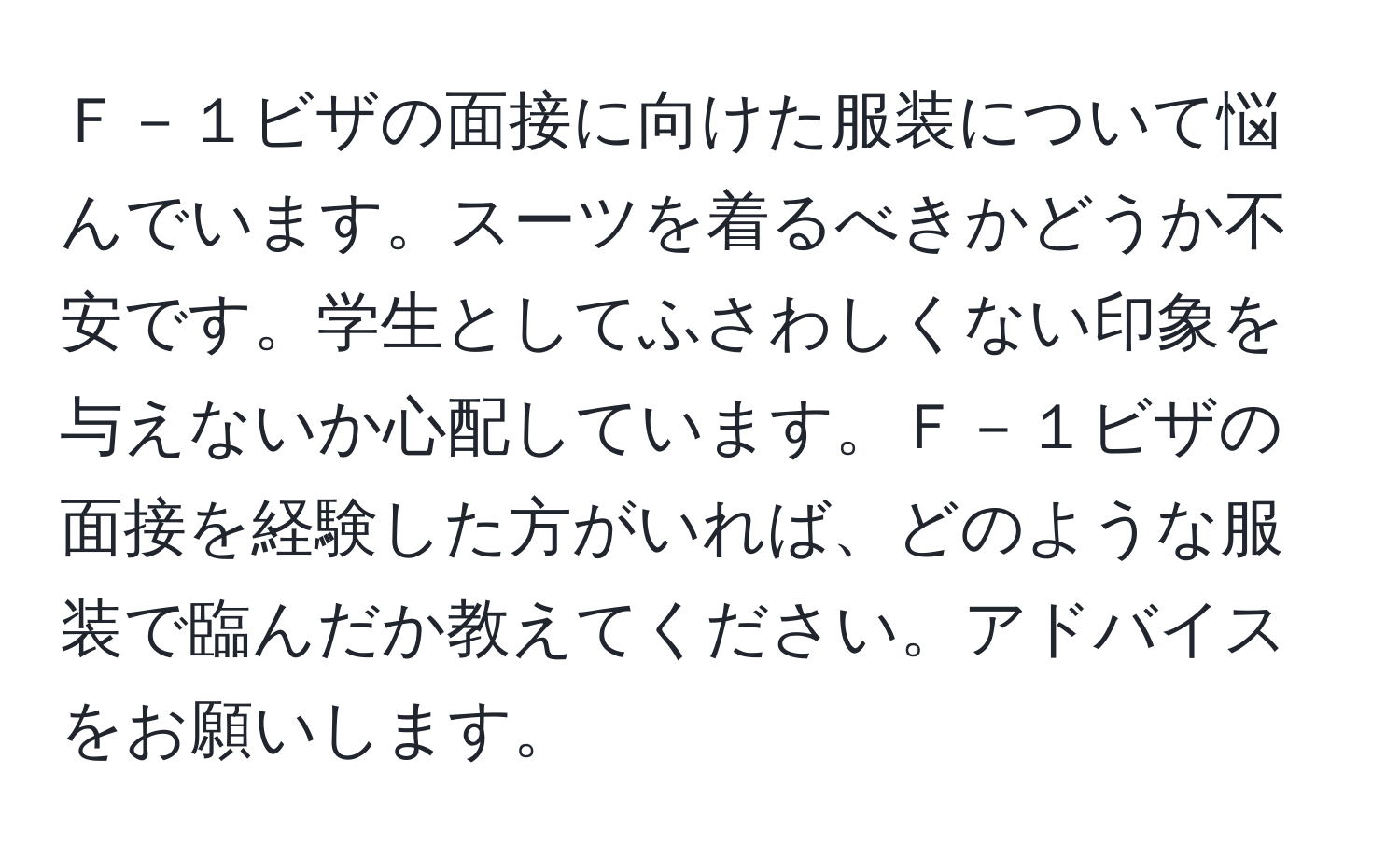 Ｆ－１ビザの面接に向けた服装について悩んでいます。スーツを着るべきかどうか不安です。学生としてふさわしくない印象を与えないか心配しています。Ｆ－１ビザの面接を経験した方がいれば、どのような服装で臨んだか教えてください。アドバイスをお願いします。