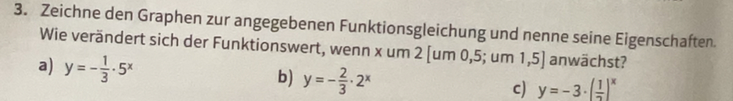 Zeichne den Graphen zur angegebenen Funktionsgleichung und nenne seine Eigenschaften.
Wie verändert sich der Funktionswert, wenn x um 2 [um 0, 5; um 1,5] anwächst?
a) y=- 1/3 · 5^x
b) y=- 2/3 · 2^x
c) y=-3· ( 1/2 )^x