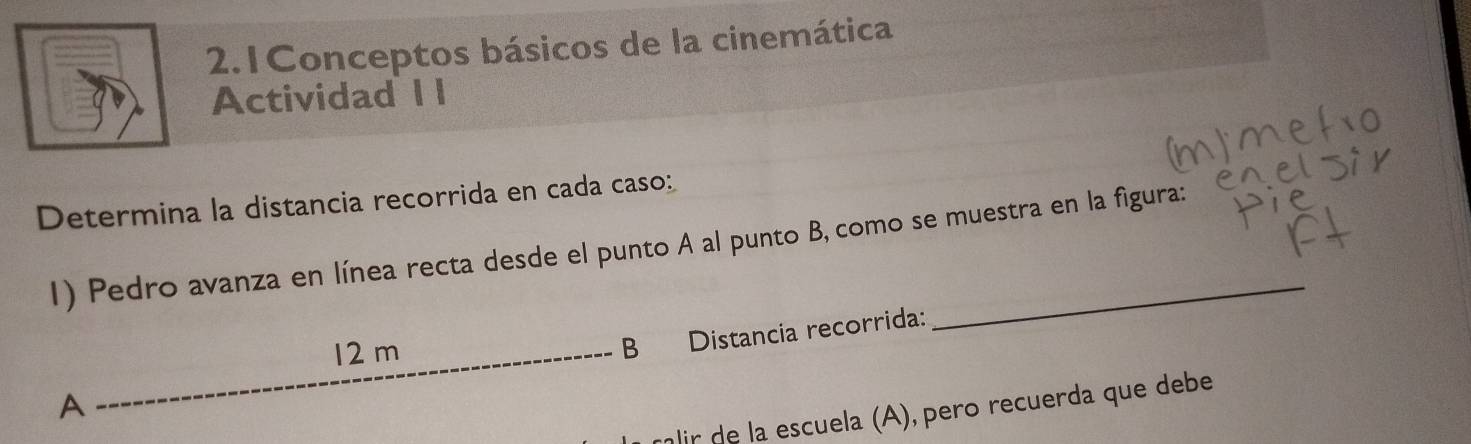 2.1 Conceptos básicos de la cinemática 
Actividad I I 
Determina la distancia recorrida en cada caso: 
1) Pedro avanza en línea recta desde el punto A al punto B, como se muestra en la figura: 
A _B Distancia recorrida:
12 m
glir de la escuela (A), pero recuerda que debe