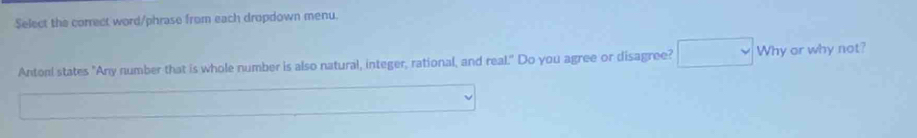 Select the correct word/phrase from each dropdown menu. 
Antorl states "Any number that is whole number is also natural, integer, rational, and real." Do you agree or disagree? Why or why not?