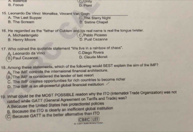 A. Balance CJUnity
B. Focus D. Point
15. Leonardo Da Vinci: Monalisa, Vincent Van Gogh:_
A. The Last Supper C. The Starry Night
B. The Scream D. Sistine Chapel
16. He regarded as the "father of Cubism and his real name is real the tongue twister.
A. Michaelangelo C. Pablo Picasso
B. Henry Moore D. Pual Cezanne
17. Who coined the quotable statement "We live in a rainbow of chaos".
A. Leonardo da Vinci C.Diego Rivera
B. Paul Cezanne D. Claude Monet
18. Among these statements, which of the following would BEST explain the aim of the IMF?
A. The IMF controls the internaional financial architecture.
B. The IMF is considered the lender of last resort
C. The IMF creates opportunities for rich countries to become richer
D. The IMF is an all-powerful global financial institution
19. What could be the MOST POSSIBLE readon why the ITO (Internatiol Trade Organization) was not
ratified while GATT (General Agreement on Tariffs and Trade) was?
A.Because the United States has protectionist policies
B. Because the ITO is clearly an inefficient global institution
C. Because GATT is the better alternative than ITO
CBRC LET
