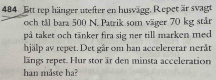 484 Ett rep hänger utefter en husvägg. Repet är svagt 
och tål bara 500 N. Patrik som väger 70 kg står 
på taket och tänker fira sig ner till marken med 
hjälp av repet. Det går om han accelererar neråt 
längs repet. Hur stor är den minsta acceleration 
han måste ha?