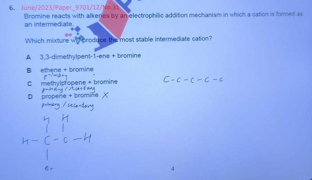 June/2023/Paper_9701/12/No.31
Bromine reacts with alkenes by an electrophilic addition mechanism in which a cation is formed as
an intermediate.
Which mixture will produce the most stable intermediate cation?
A 3,3 -dimethylpent- 1 -ene + bromine
B ethene + bromine
C methylpropene + bromine
D propene + bromine
4