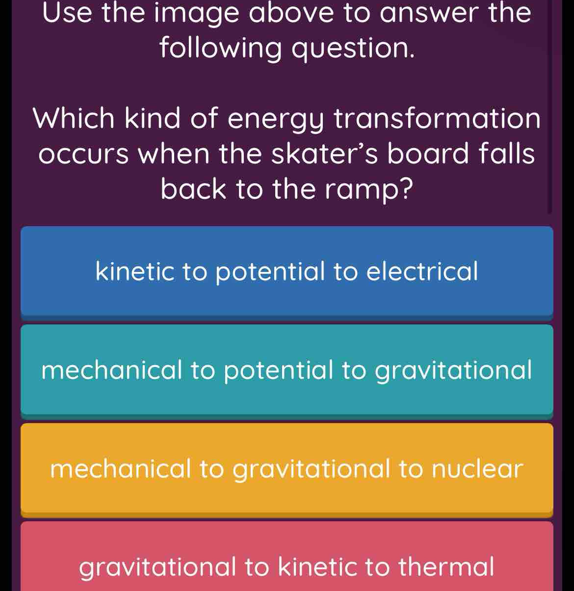 Use the image above to answer the
following question.
Which kind of energy transformation
occurs when the skater's board falls
back to the ramp?
kinetic to potential to electrical
mechanical to potential to gravitational
mechanical to gravitational to nuclear
gravitational to kinetic to thermal