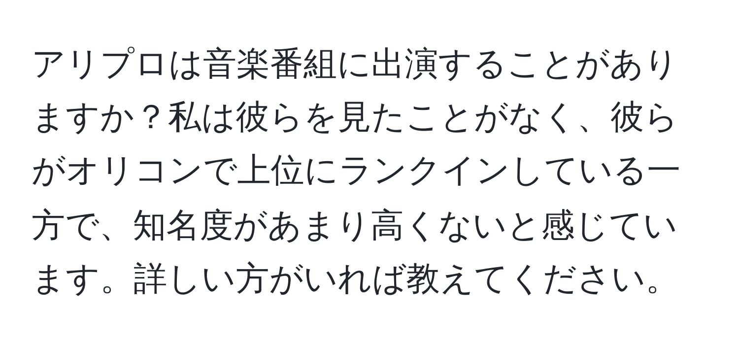 アリプロは音楽番組に出演することがありますか？私は彼らを見たことがなく、彼らがオリコンで上位にランクインしている一方で、知名度があまり高くないと感じています。詳しい方がいれば教えてください。