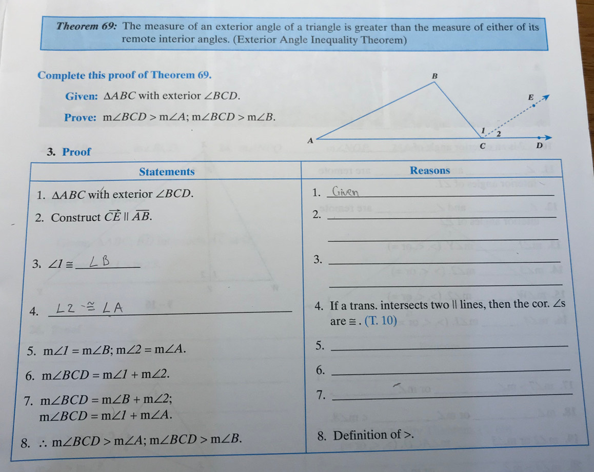 Theorem 69: The measure of an exterior angle of a triangle is greater than the measure of either of its 
remote interior angles. (Exterior Angle Inequality Theorem) 
Complete this proof of Theorem 69. 
Given: △ ABC with exterior ∠ BCD. 
Prove: m∠ BCD>m∠ A; m∠ BCD>m∠ B. 
3. Proof 
Statements Reasons 
1. △ ABC with exterior ∠ BCD. 1._ 
2. Construct vector CE||overline AB. 2._ 
_ 
3. ∠ 1≌ _ 
3._ 
_ 
4._ 
4. If a trans. intersects two || lines, then the cor. ∠ s
are ≅ . (T. 10) 
5. m∠ 1=m∠ B; m∠ 2=m∠ A. 
5._ 
6. m∠ BCD=m∠ 1+m∠ 2. 
6._ 
7. m∠ BCD=m∠ B+m∠ 2; 7._
m∠ BCD=m∠ 1+m∠ A. 
8. ∴ m∠ BCD>m∠ A; m∠ BCD>m∠ B. 8. Definition of .